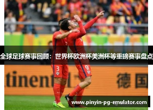 全球足球赛事回顾：世界杯欧洲杯美洲杯等重磅赛事盘点
