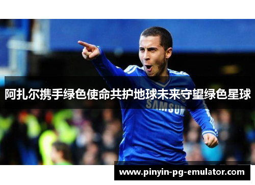 阿扎尔携手绿色使命共护地球未来守望绿色星球
