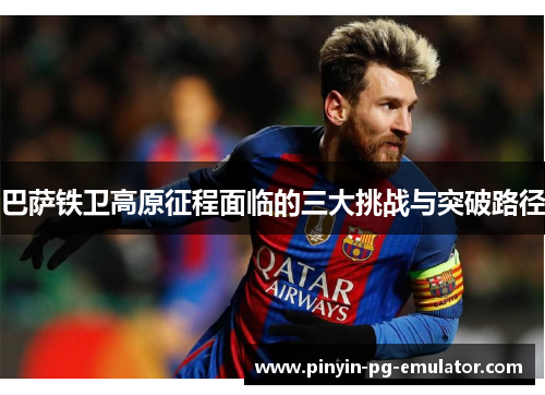 巴萨铁卫高原征程面临的三大挑战与突破路径