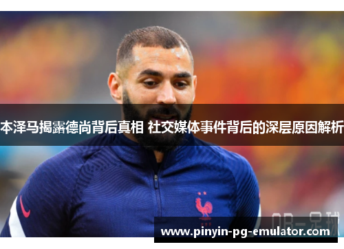 本泽马揭露德尚背后真相 社交媒体事件背后的深层原因解析