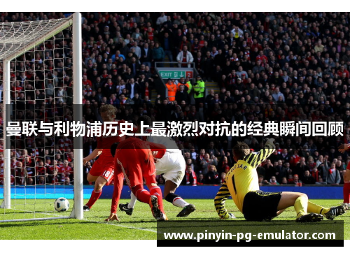 曼联与利物浦历史上最激烈对抗的经典瞬间回顾
