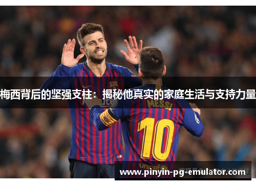 梅西背后的坚强支柱：揭秘他真实的家庭生活与支持力量