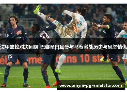 法甲巅峰对决回顾 巴黎圣日耳曼与马赛激战历史与恩怨情仇