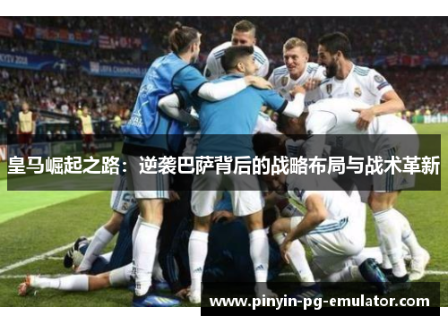皇马崛起之路：逆袭巴萨背后的战略布局与战术革新