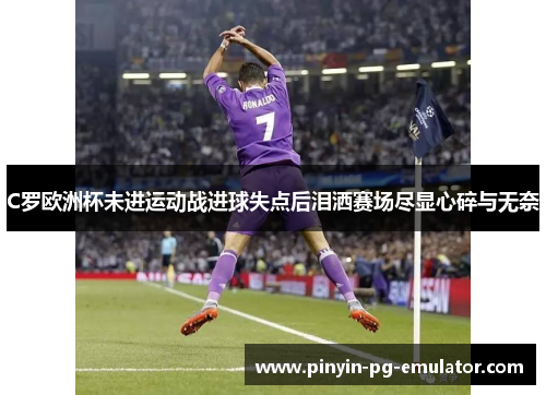 C罗欧洲杯未进运动战进球失点后泪洒赛场尽显心碎与无奈 C罗欧洲杯未进运动战进球失点后泪洒赛场尽显心碎与无奈