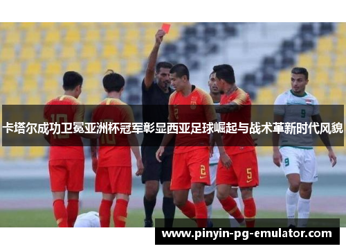 卡塔尔成功卫冕亚洲杯冠军彰显西亚足球崛起与战术革新时代风貌 卡塔尔成功卫冕亚洲杯冠军彰显西亚足球崛起与战术革新时代风貌