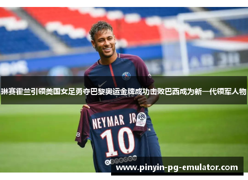 琳赛霍兰引领美国女足勇夺巴黎奥运金牌成功击败巴西成为新一代领军人物