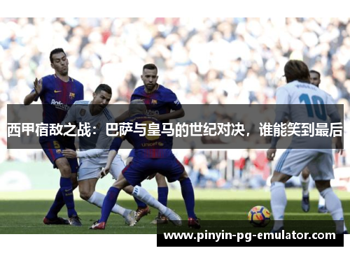 西甲宿敌之战：巴萨与皇马的世纪对决，谁能笑到最后